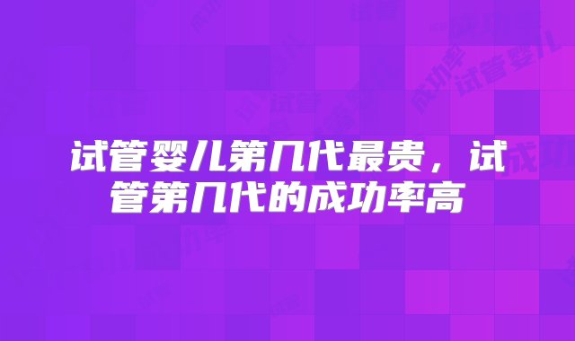 试管婴儿第几代最贵，试管第几代的成功率高