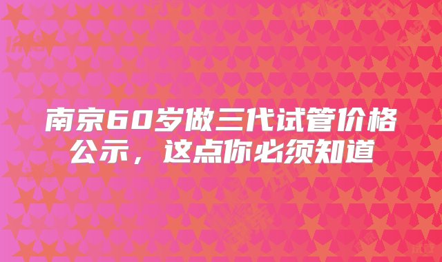 南京60岁做三代试管价格公示，这点你必须知道