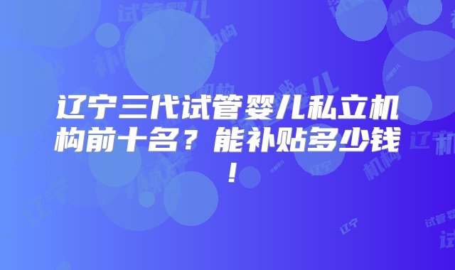 辽宁三代试管婴儿私立机构前十名？能补贴多少钱！