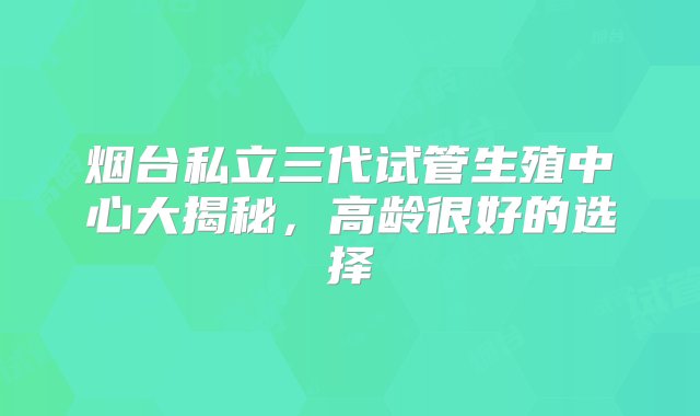 烟台私立三代试管生殖中心大揭秘，高龄很好的选择