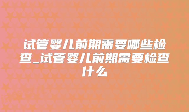 试管婴儿前期需要哪些检查_试管婴儿前期需要检查什么