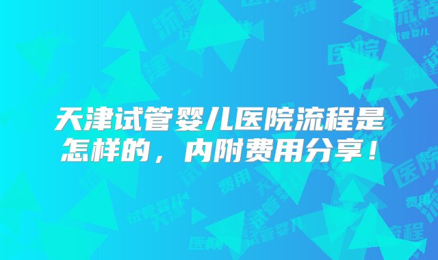 天津试管婴儿医院流程是怎样的，内附费用分享！