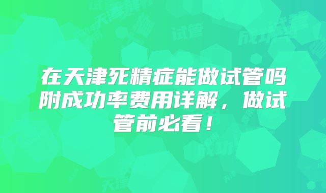 在天津死精症能做试管吗附成功率费用详解，做试管前必看！