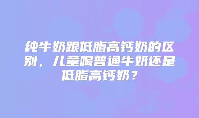 纯牛奶跟低脂高钙奶的区别，儿童喝普通牛奶还是低脂高钙奶？