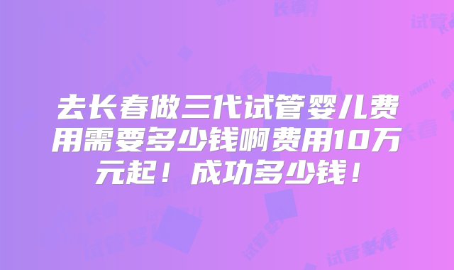 去长春做三代试管婴儿费用需要多少钱啊费用10万元起！成功多少钱！