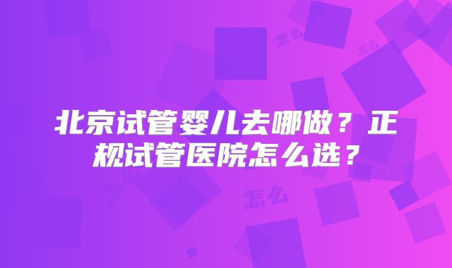 北京试管婴儿去哪做？正规试管医院怎么选？