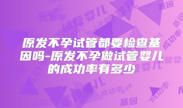 原发不孕试管都要检查基因吗-原发不孕做试管婴儿的成功率有多少