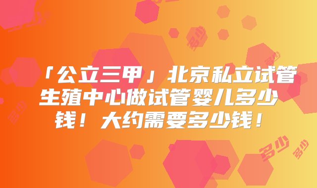 「公立三甲」北京私立试管生殖中心做试管婴儿多少钱！大约需要多少钱！