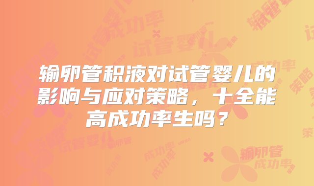 输卵管积液对试管婴儿的影响与应对策略，十全能高成功率生吗？