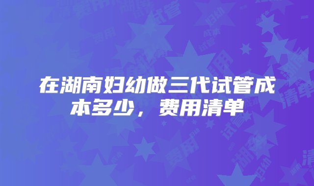 在湖南妇幼做三代试管成本多少，费用清单