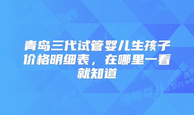 青岛三代试管婴儿生孩子价格明细表，在哪里一看就知道