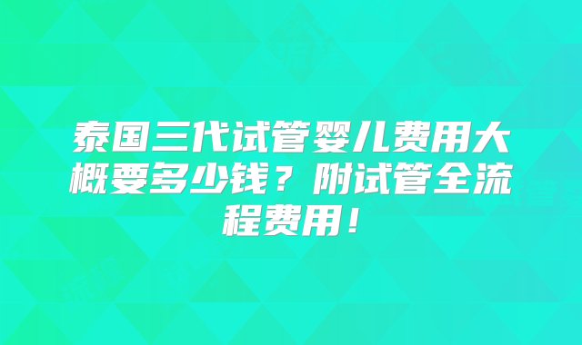 泰国三代试管婴儿费用大概要多少钱？附试管全流程费用！