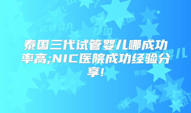 泰国三代试管婴儿哪成功率高;NIC医院成功经验分享!