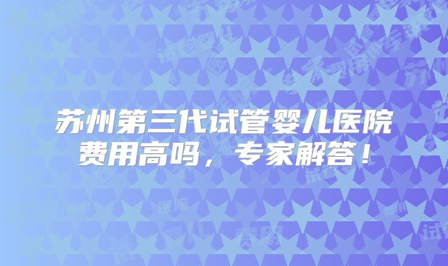 苏州第三代试管婴儿医院费用高吗，专家解答！