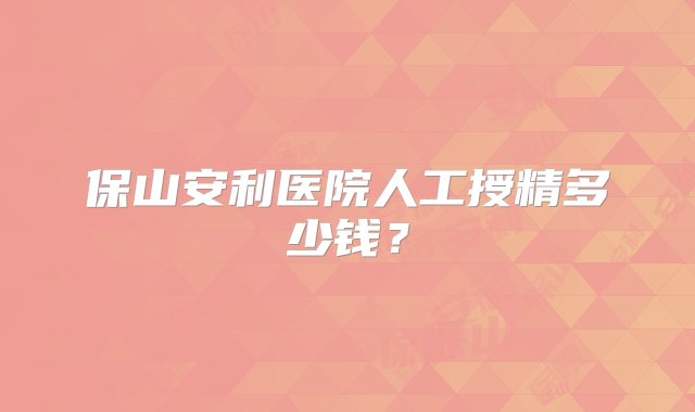 保山安利医院人工授精多少钱？