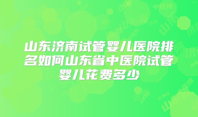 山东济南试管婴儿医院排名如何山东省中医院试管婴儿花费多少