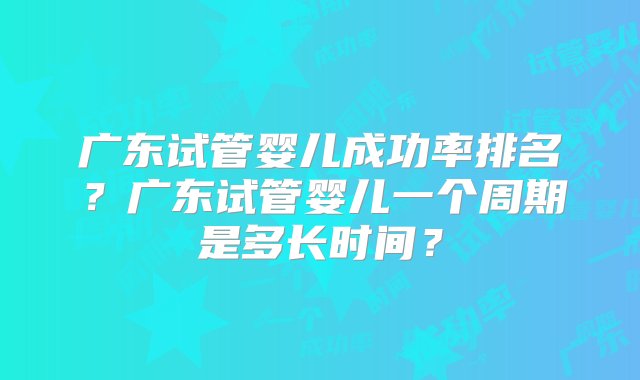 广东试管婴儿成功率排名？广东试管婴儿一个周期是多长时间？