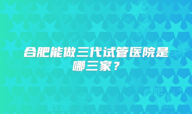 合肥能做三代试管医院是哪三家？