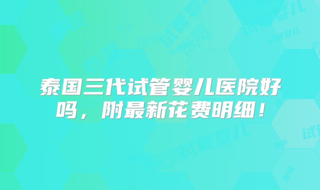 泰国三代试管婴儿医院好吗，附最新花费明细！