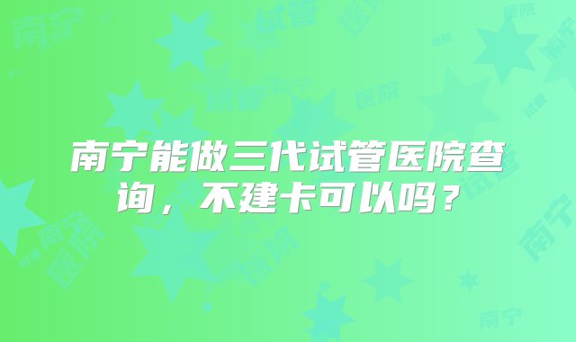 南宁能做三代试管医院查询，不建卡可以吗？