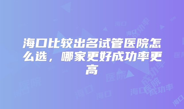 海口比较出名试管医院怎么选，哪家更好成功率更高