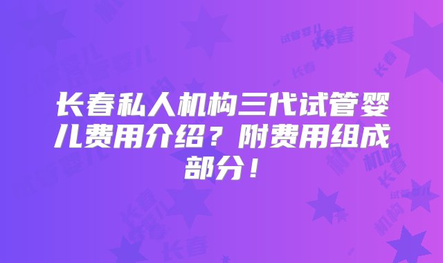 长春私人机构三代试管婴儿费用介绍？附费用组成部分！