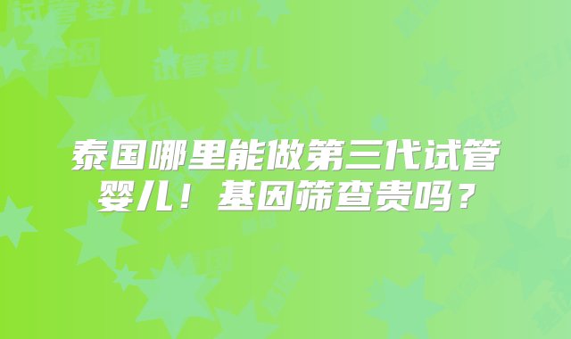 泰国哪里能做第三代试管婴儿！基因筛查贵吗？