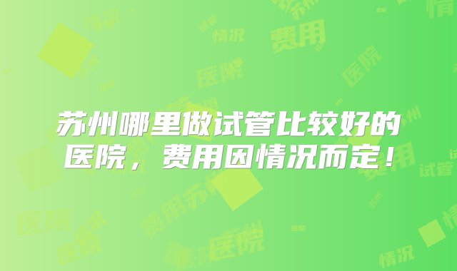 苏州哪里做试管比较好的医院，费用因情况而定！