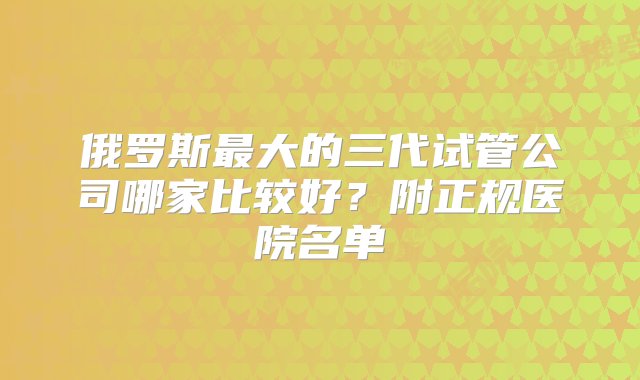 俄罗斯最大的三代试管公司哪家比较好？附正规医院名单