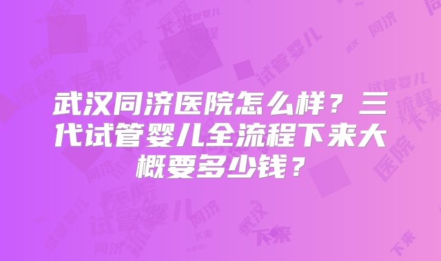 武汉同济医院怎么样？三代试管婴儿全流程下来大概要多少钱？