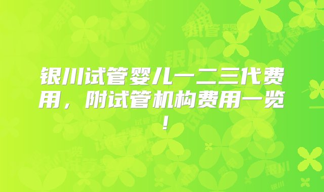 银川试管婴儿一二三代费用，附试管机构费用一览！