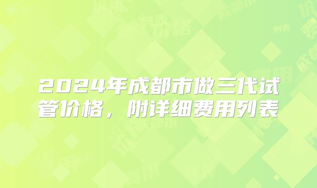 2024年成都市做三代试管价格，附详细费用列表