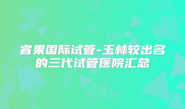 睿果国际试管-玉林较出名的三代试管医院汇总