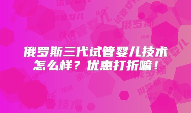 俄罗斯三代试管婴儿技术怎么样？优惠打折嘛！