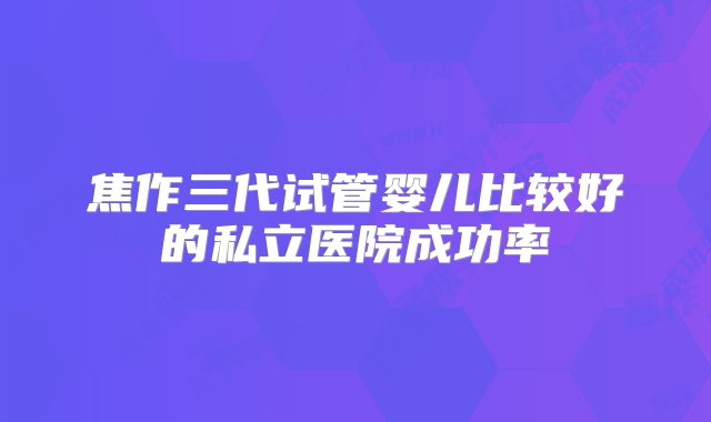 焦作三代试管婴儿比较好的私立医院成功率