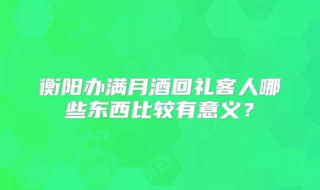 衡阳办满月酒回礼客人哪些东西比较有意义？