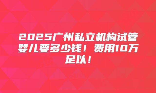 2025广州私立机构试管婴儿要多少钱！费用10万足以！