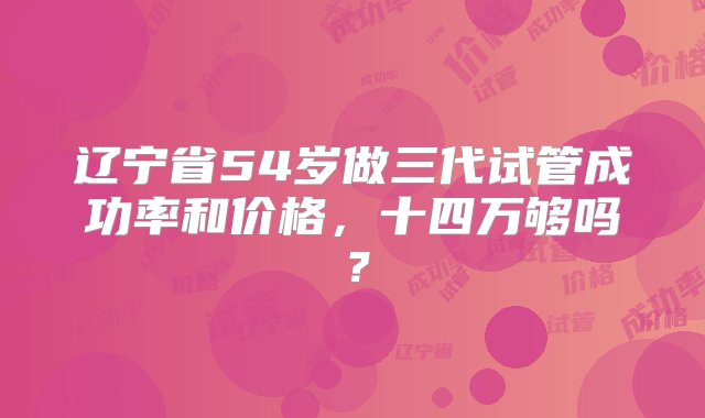 辽宁省54岁做三代试管成功率和价格，十四万够吗？