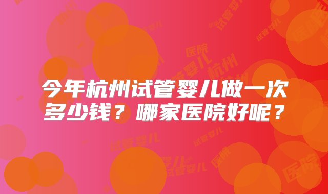 今年杭州试管婴儿做一次多少钱？哪家医院好呢？