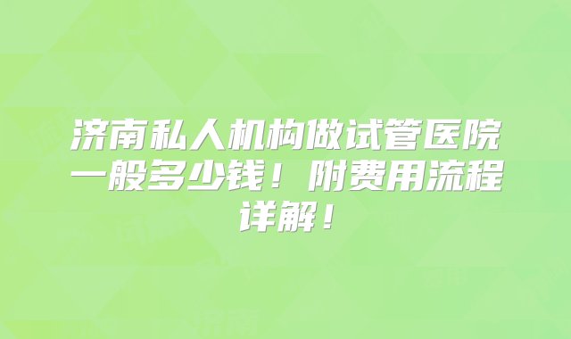 济南私人机构做试管医院一般多少钱！附费用流程详解！