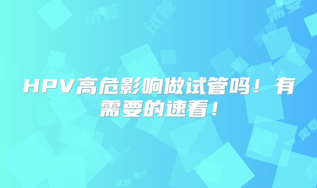 HPV高危影响做试管吗！有需要的速看！