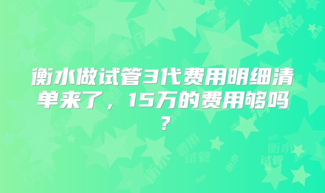 衡水做试管3代费用明细清单来了，15万的费用够吗？