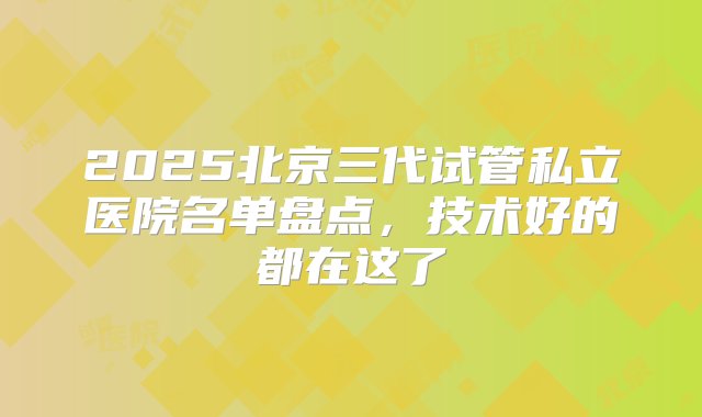 2025北京三代试管私立医院名单盘点，技术好的都在这了