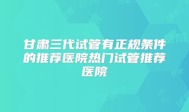 甘肃三代试管有正规条件的推荐医院热门试管推荐医院