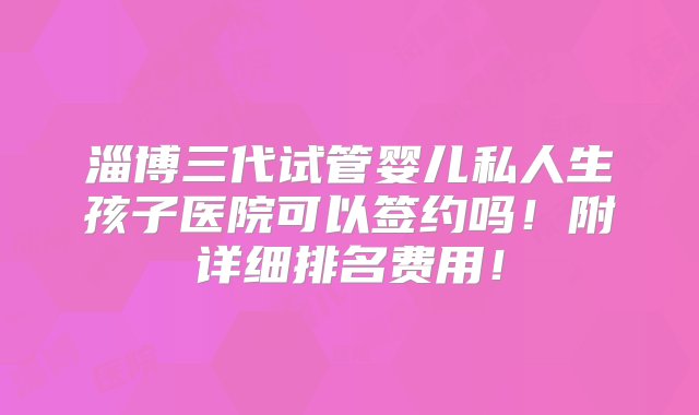 淄博三代试管婴儿私人生孩子医院可以签约吗！附详细排名费用！