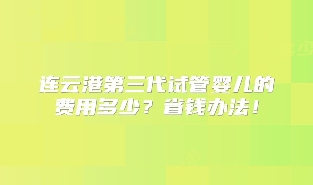 连云港第三代试管婴儿的费用多少？省钱办法！