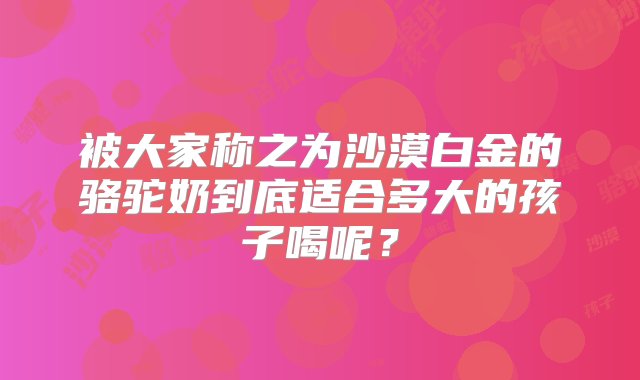 被大家称之为沙漠白金的骆驼奶到底适合多大的孩子喝呢？