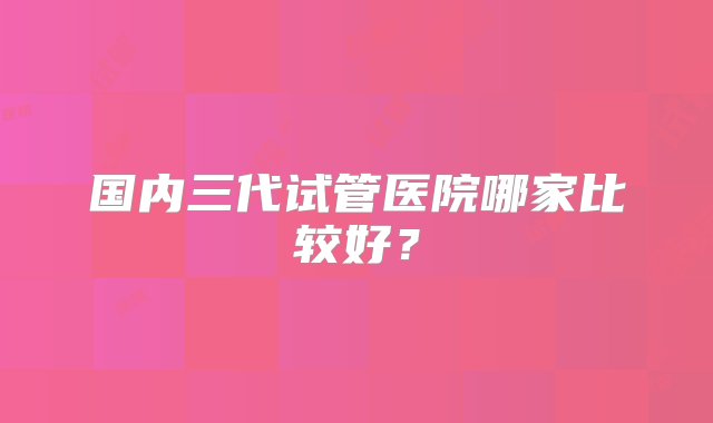 国内三代试管医院哪家比较好？