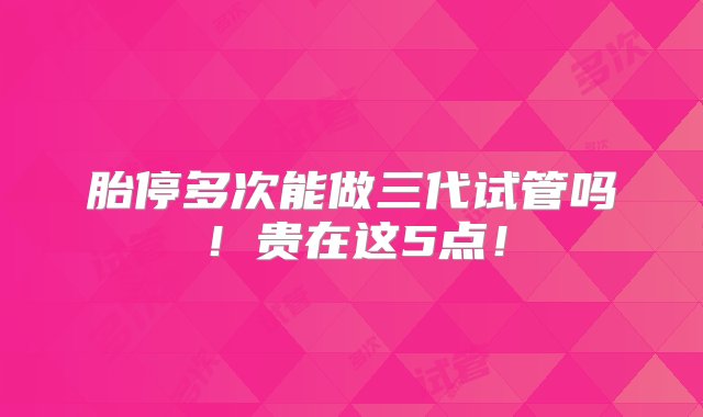 胎停多次能做三代试管吗！贵在这5点！