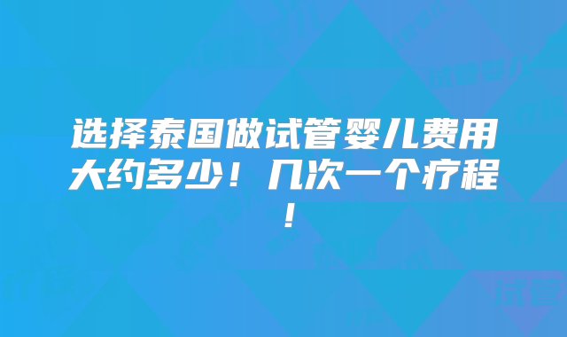 选择泰国做试管婴儿费用大约多少！几次一个疗程！